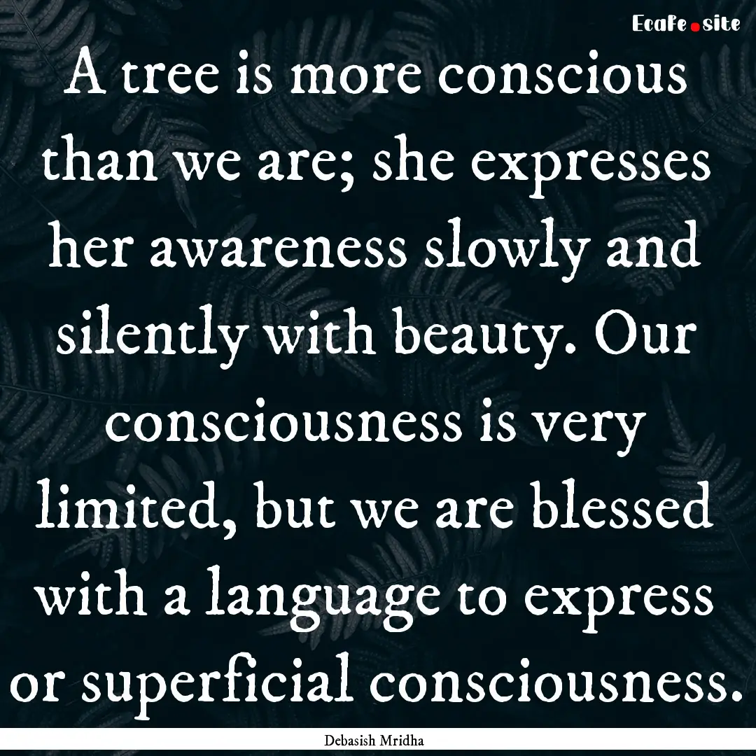 A tree is more conscious than we are; she.... : Quote by Debasish Mridha