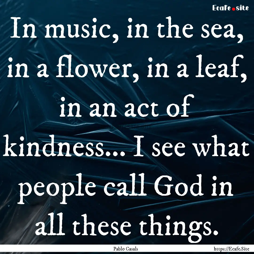 In music, in the sea, in a flower, in a leaf,.... : Quote by Pablo Casals