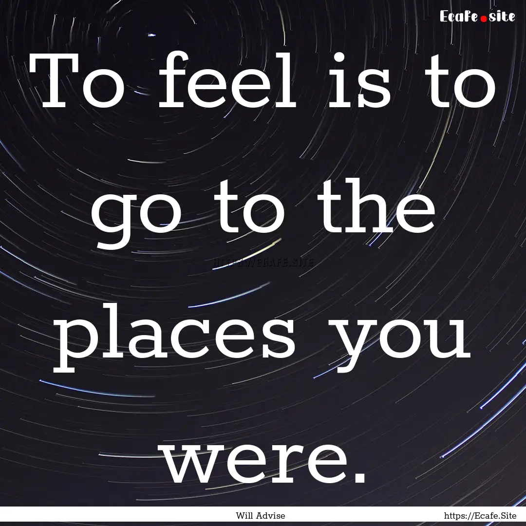 To feel is to go to the places you were. : Quote by Will Advise