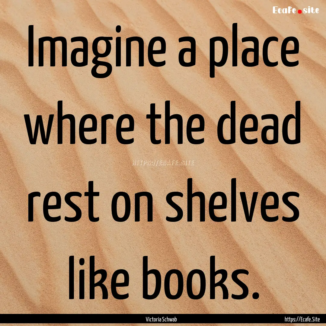 Imagine a place where the dead rest on shelves.... : Quote by Victoria Schwab