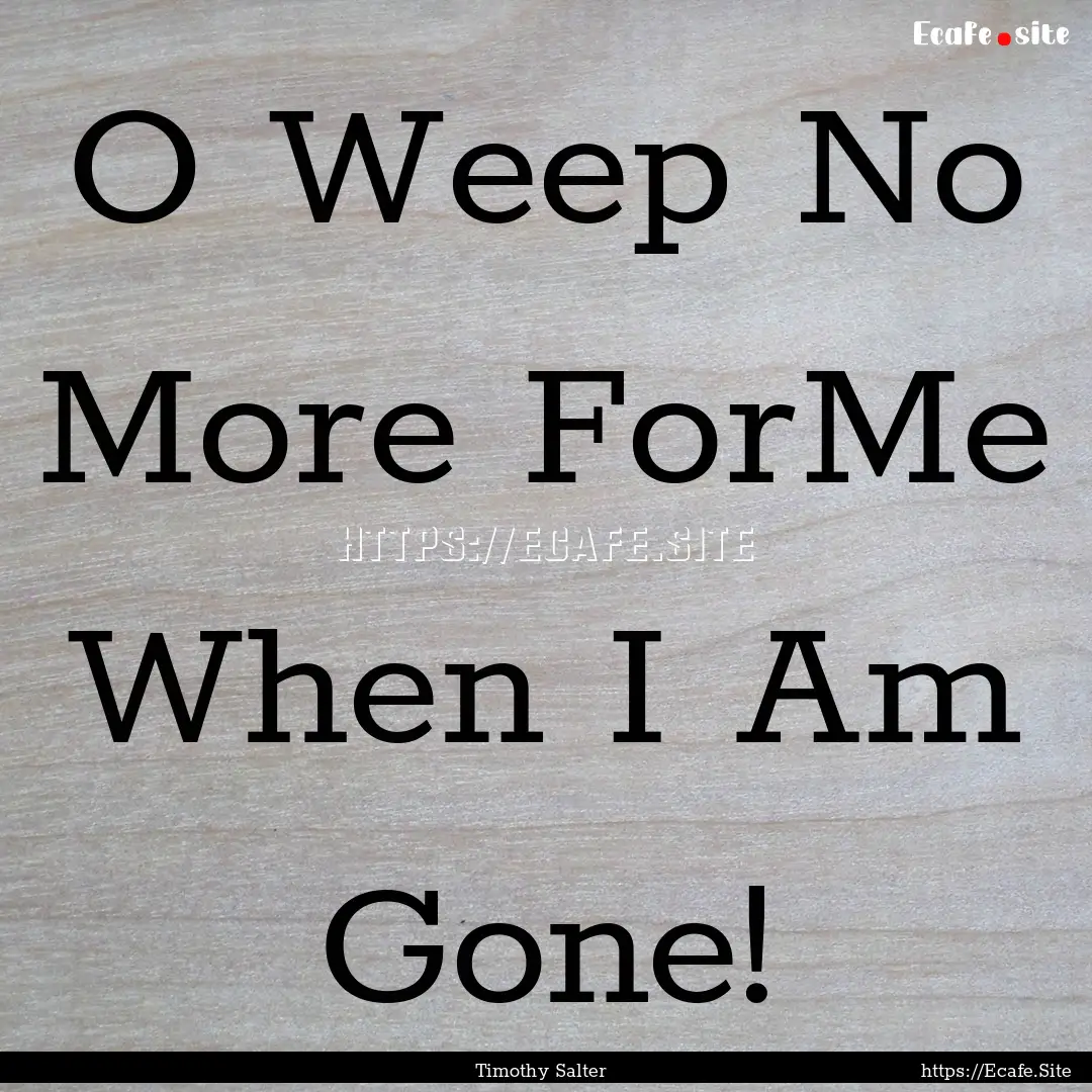 O Weep No More ForMe When I Am Gone! : Quote by Timothy Salter