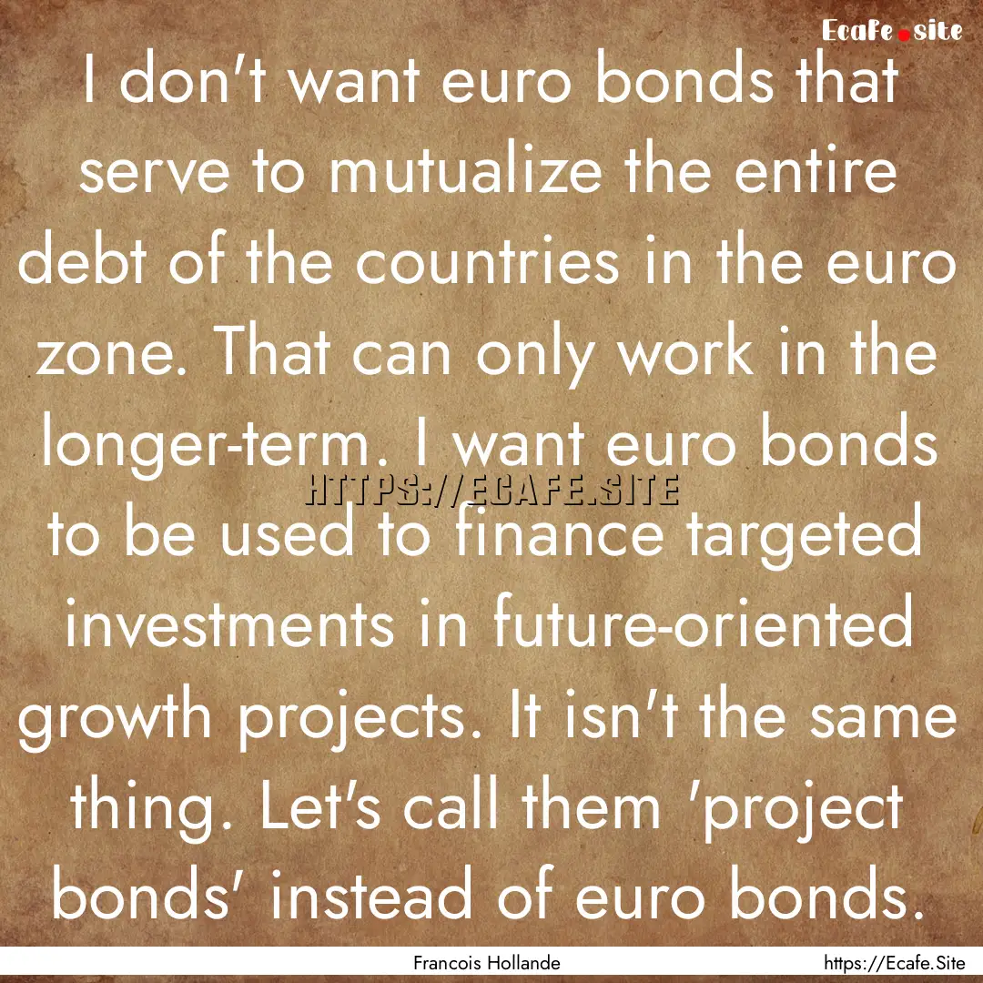 I don't want euro bonds that serve to mutualize.... : Quote by Francois Hollande