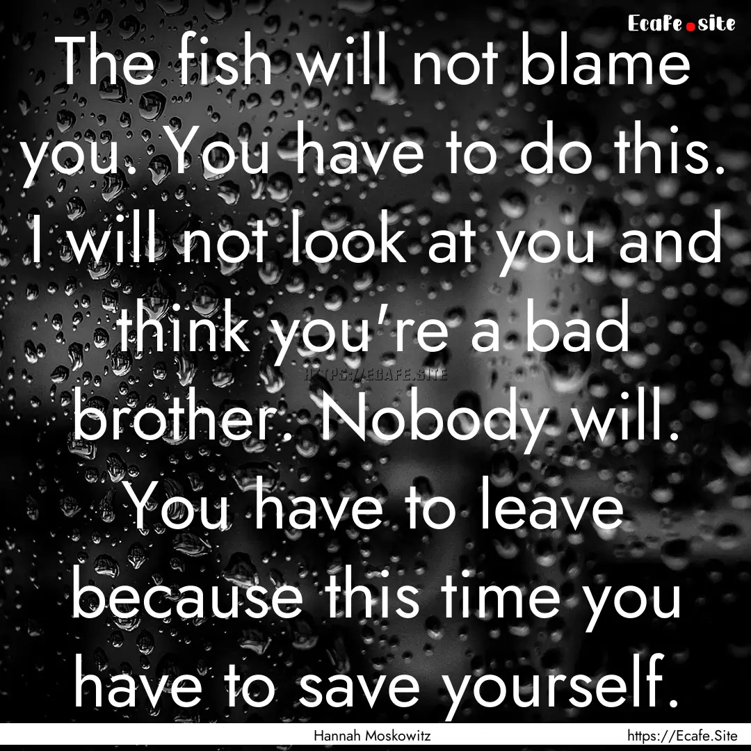 The fish will not blame you. You have to.... : Quote by Hannah Moskowitz