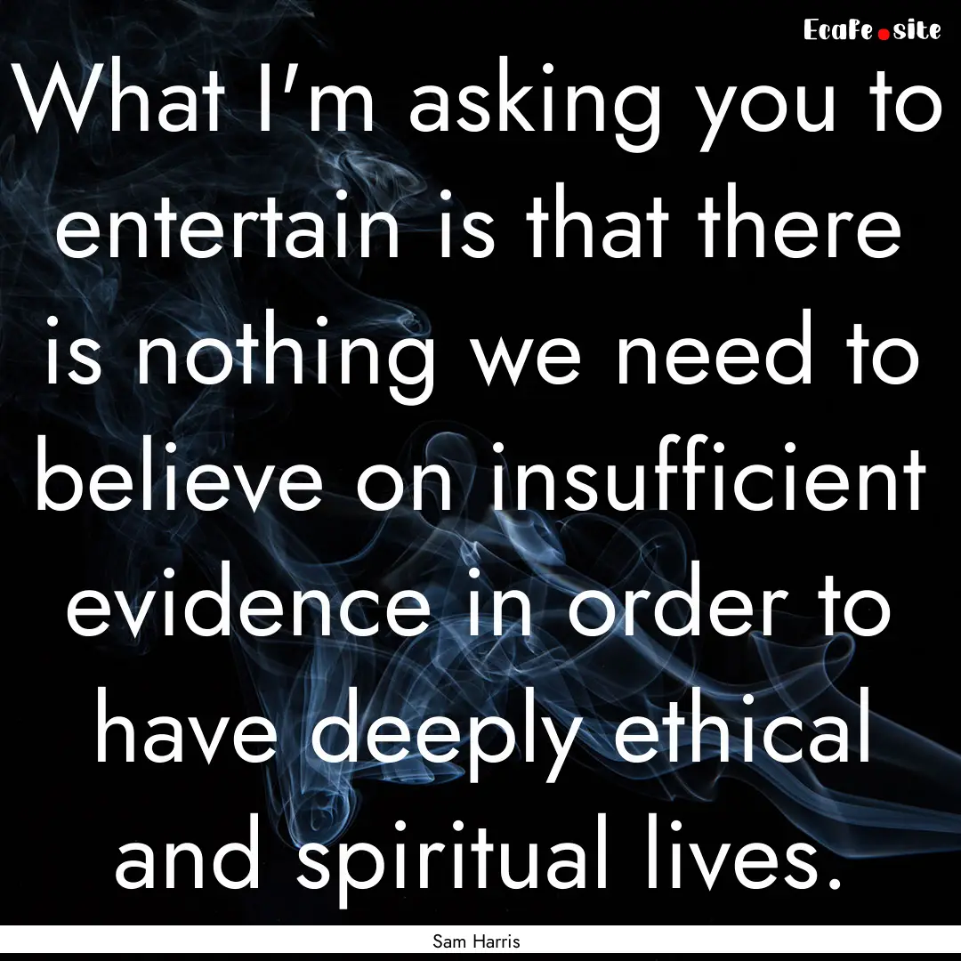 What I'm asking you to entertain is that.... : Quote by Sam Harris