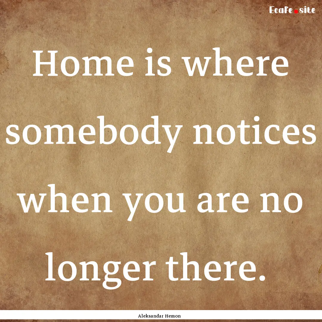 Home is where somebody notices when you are.... : Quote by Aleksandar Hemon