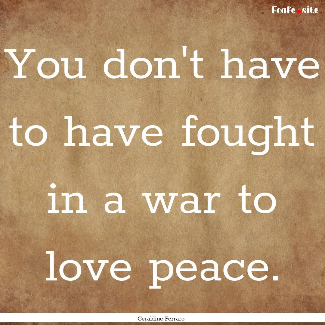 You don't have to have fought in a war to.... : Quote by Geraldine Ferraro