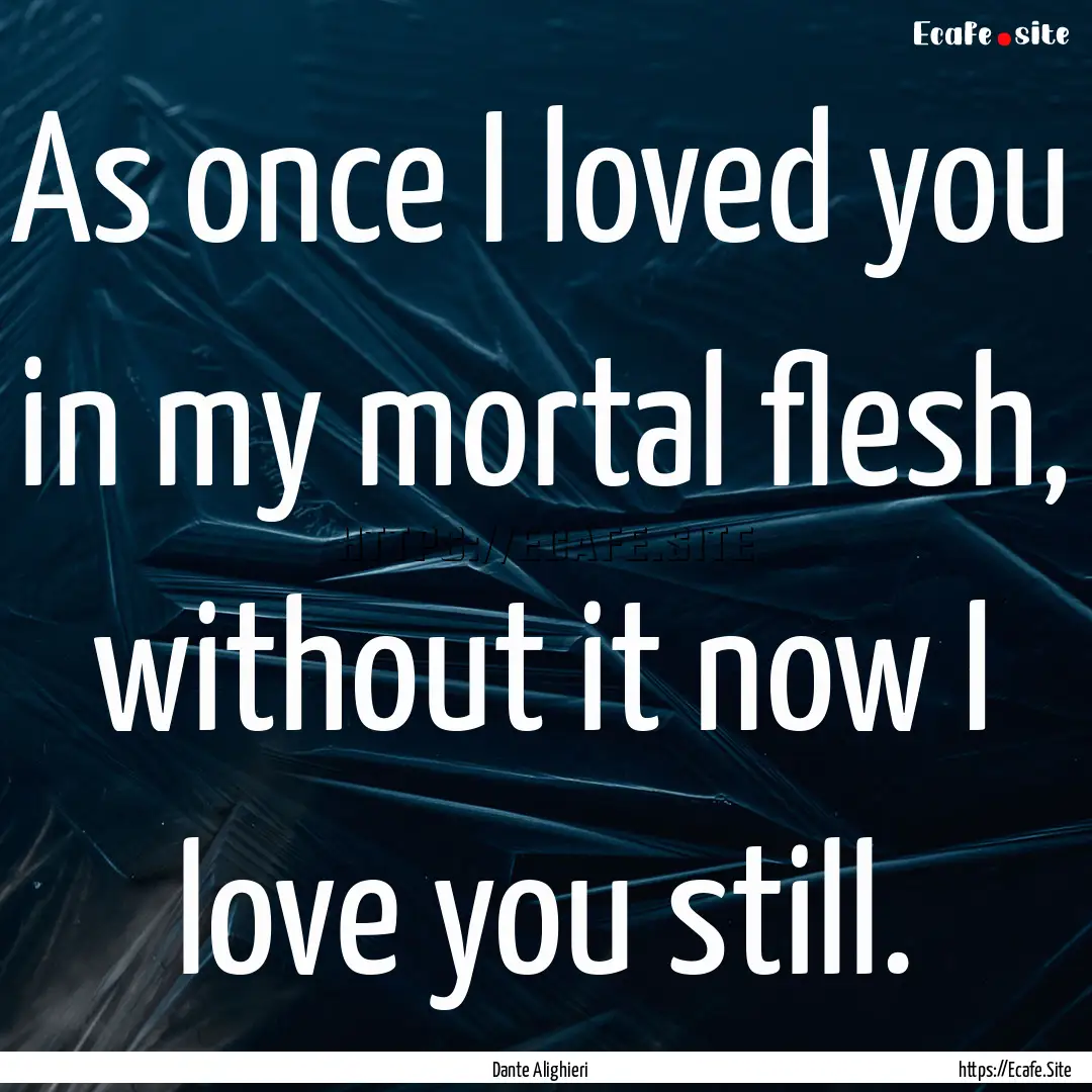 As once I loved you in my mortal flesh, without.... : Quote by Dante Alighieri