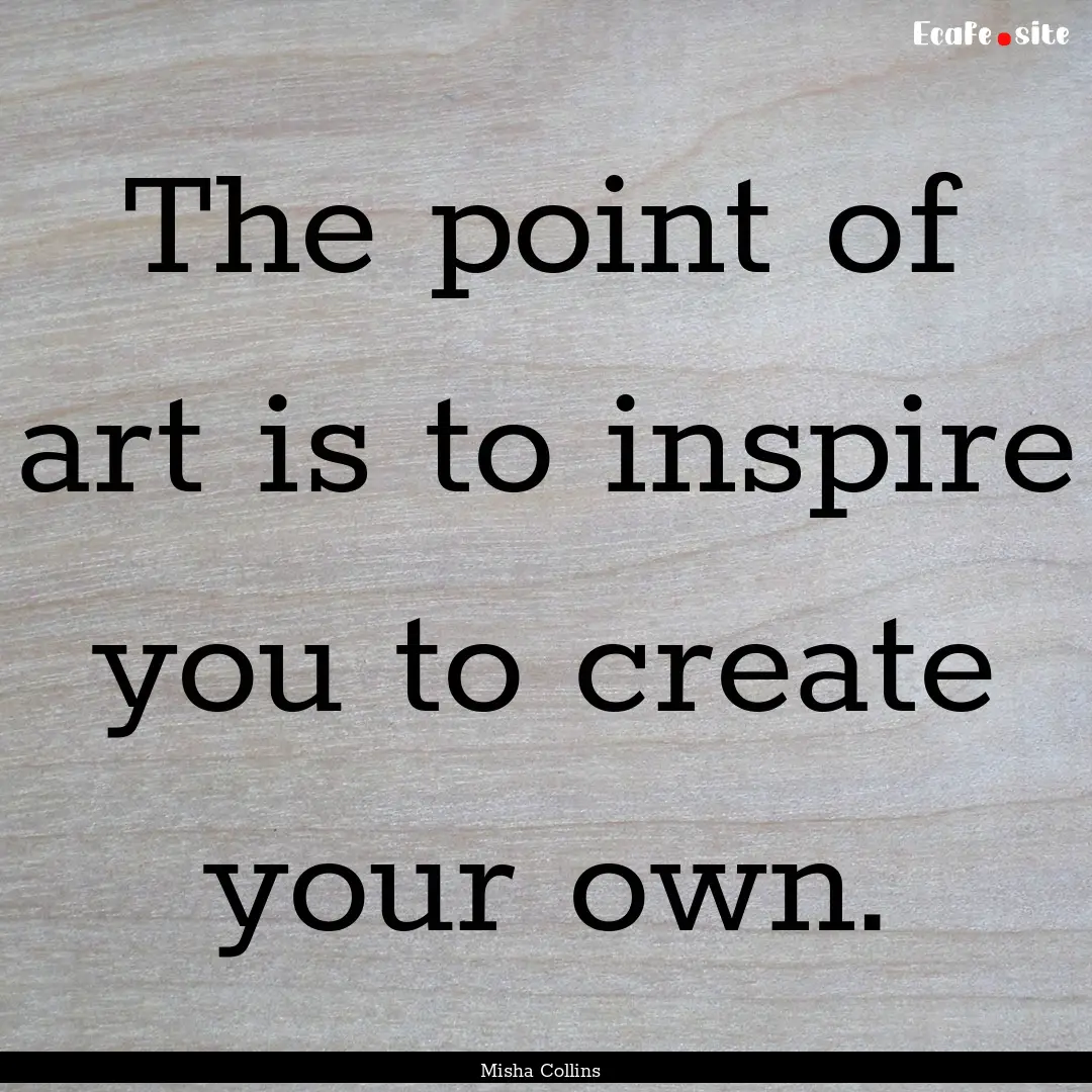 The point of art is to inspire you to create.... : Quote by Misha Collins