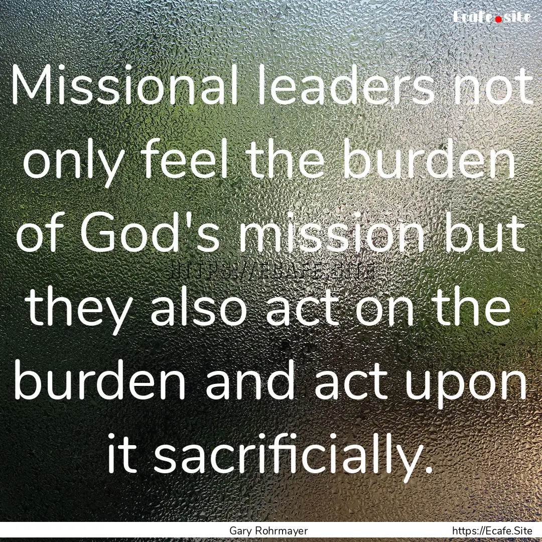 Missional leaders not only feel the burden.... : Quote by Gary Rohrmayer