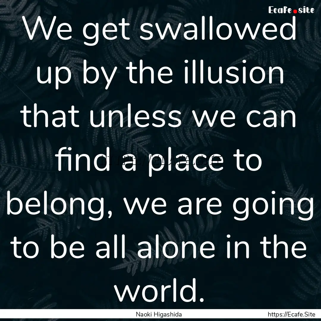 We get swallowed up by the illusion that.... : Quote by Naoki Higashida