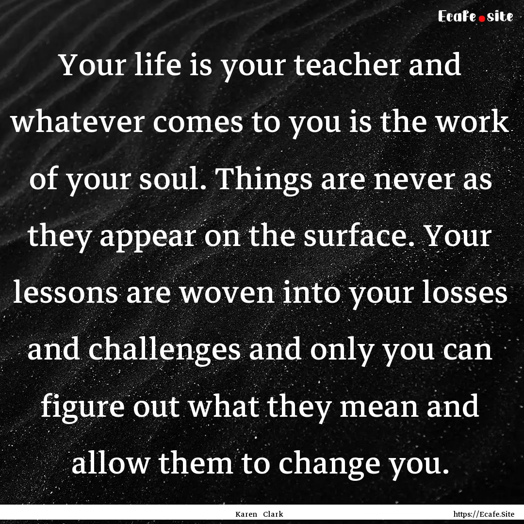 Your life is your teacher and whatever comes.... : Quote by Karen Clark