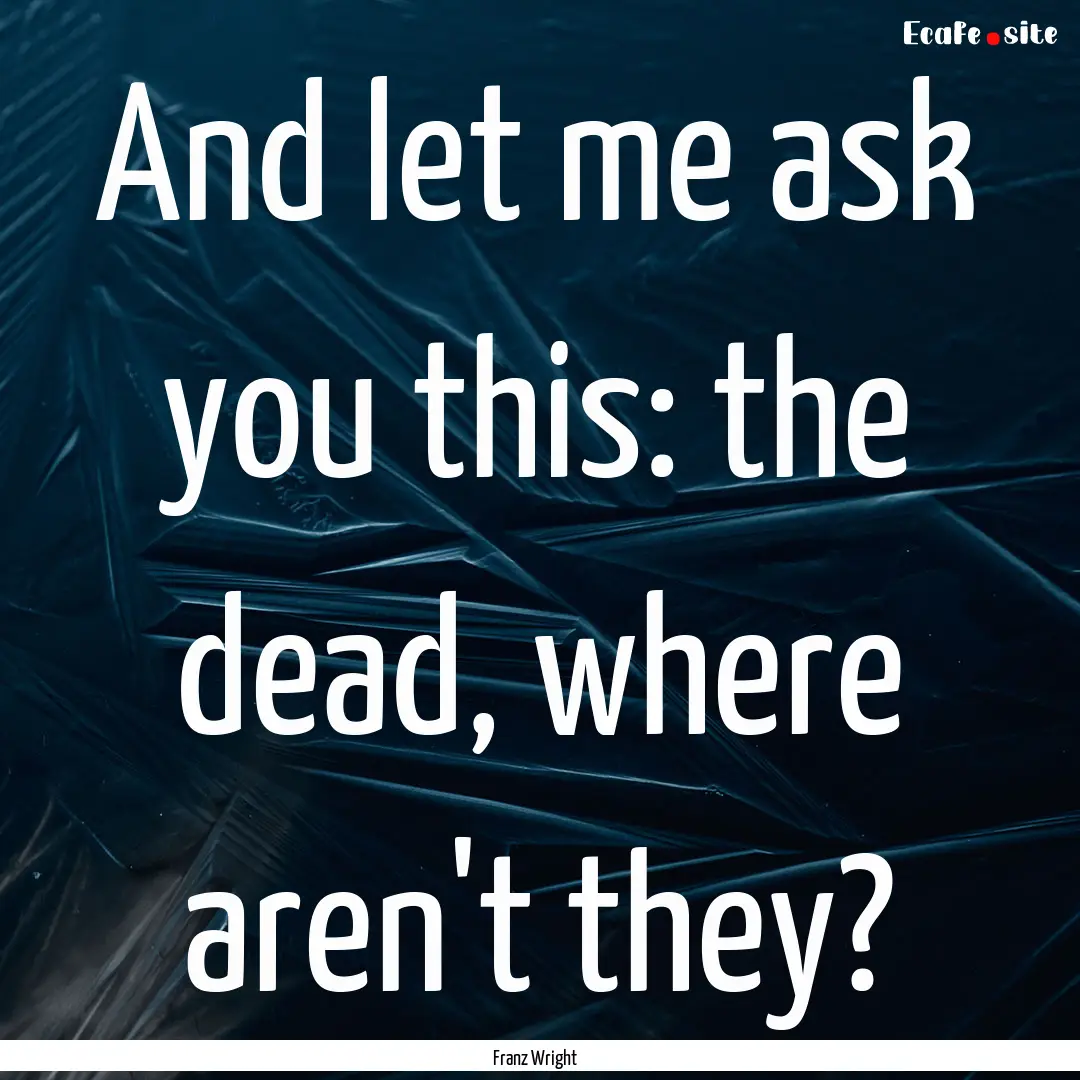 And let me ask you this: the dead, where.... : Quote by Franz Wright