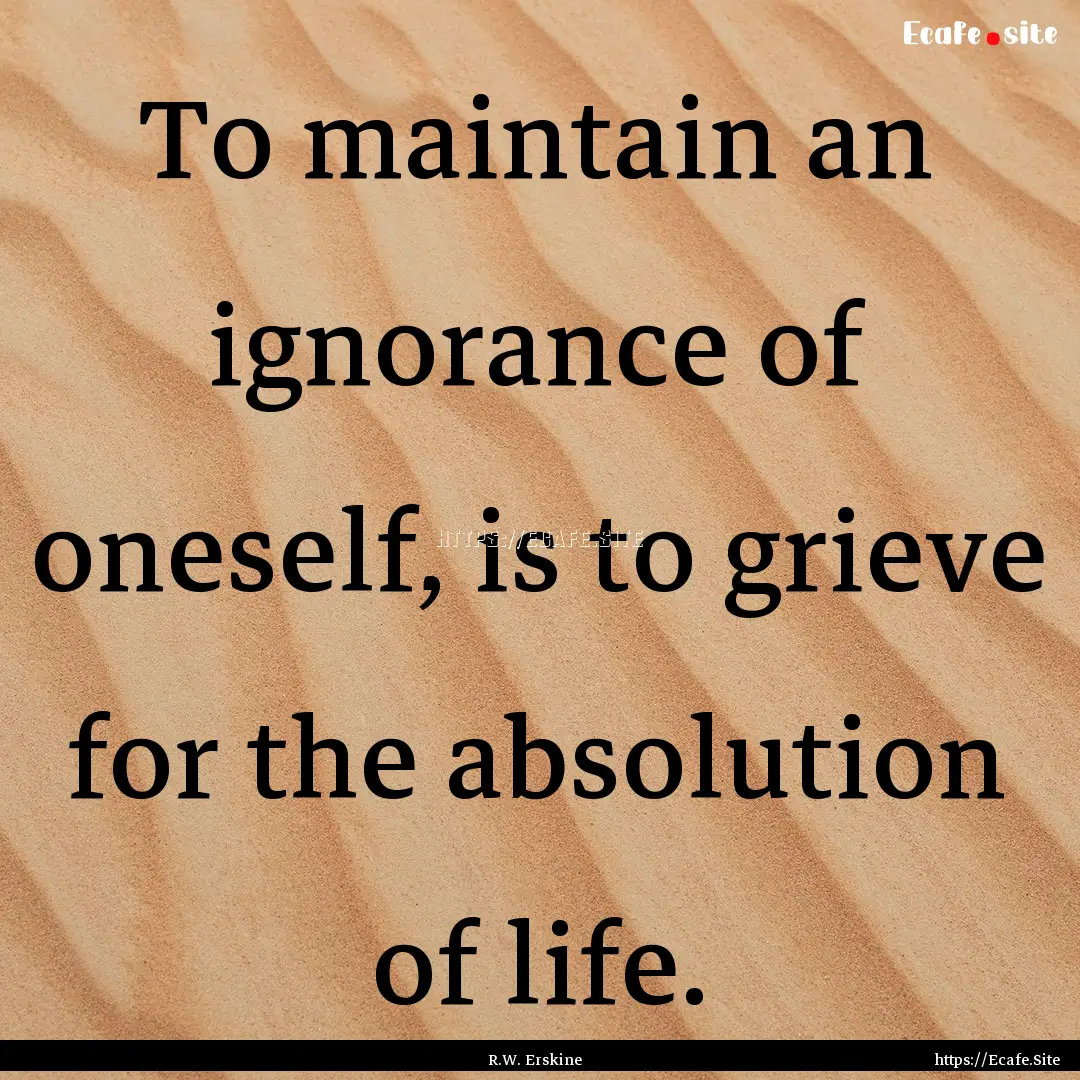 To maintain an ignorance of oneself, is to.... : Quote by R.W. Erskine