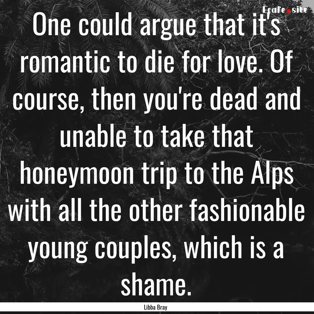 One could argue that it's romantic to die.... : Quote by Libba Bray