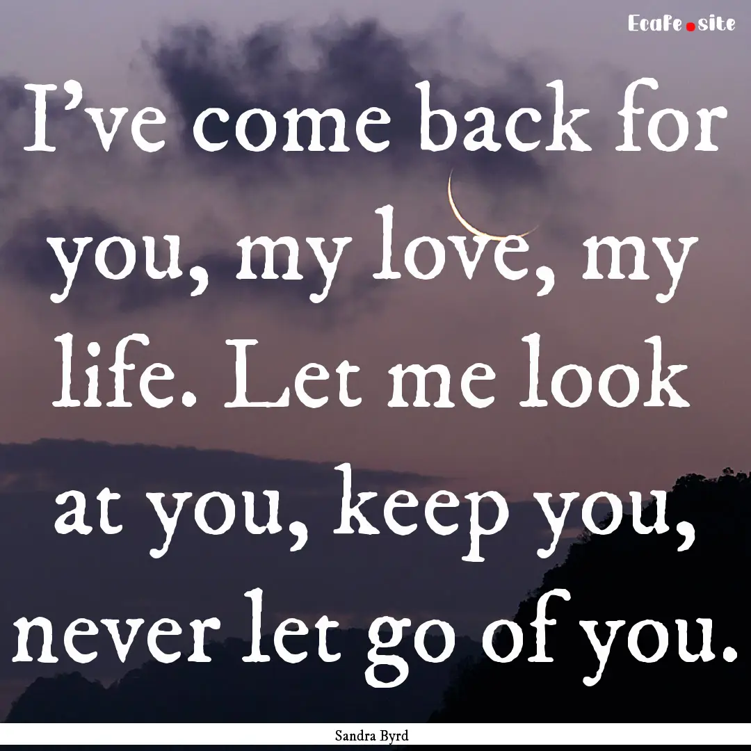 I've come back for you, my love, my life..... : Quote by Sandra Byrd