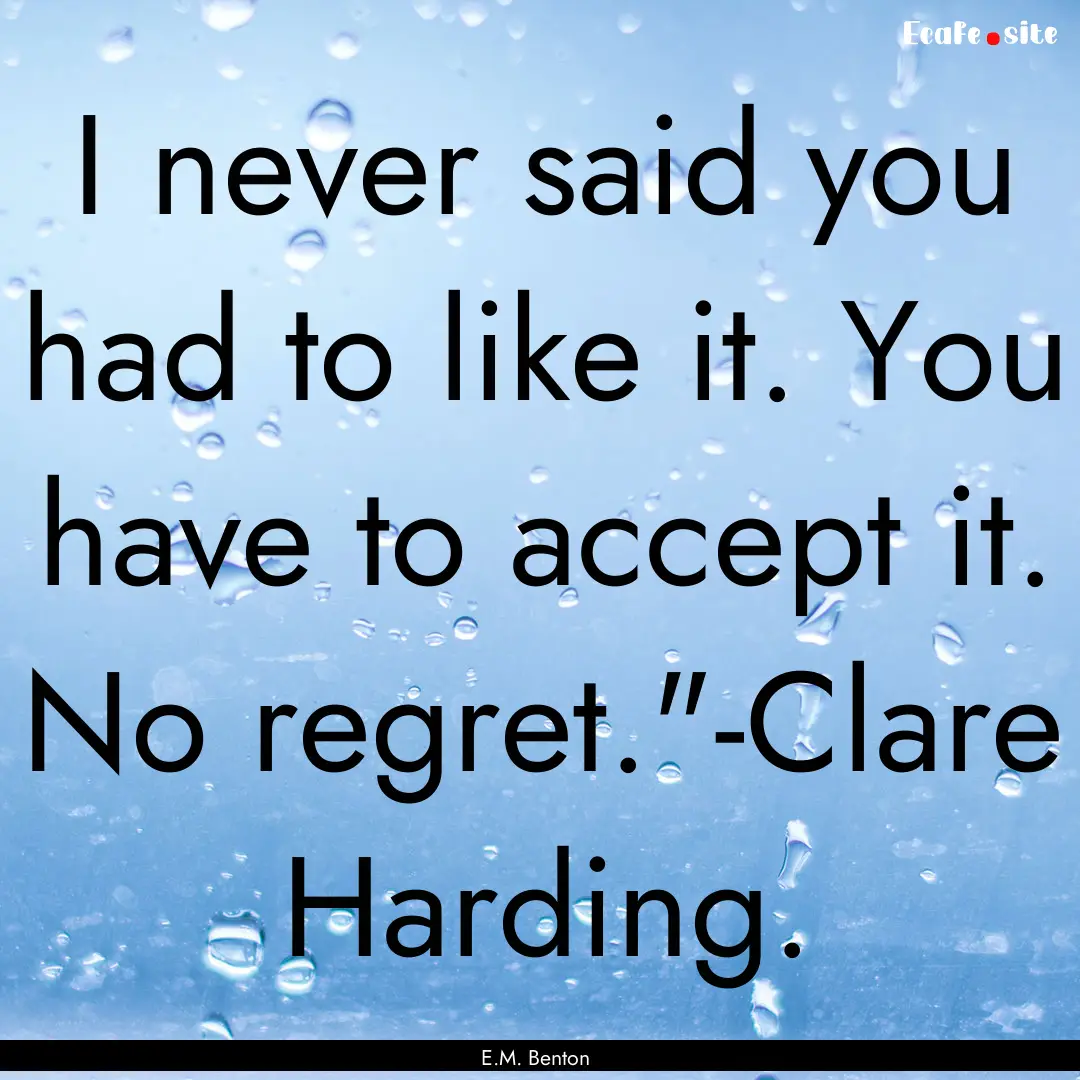 I never said you had to like it. You have.... : Quote by E.M. Benton