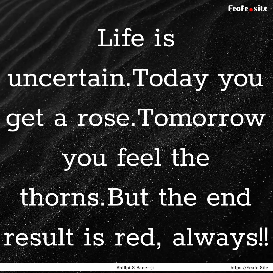 Life is uncertain.Today you get a rose.Tomorrow.... : Quote by Shillpi S Banerrji