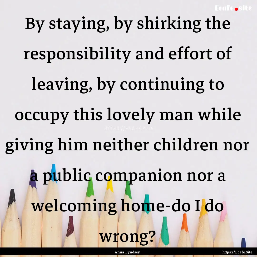 By staying, by shirking the responsibility.... : Quote by Anna Lyndsey