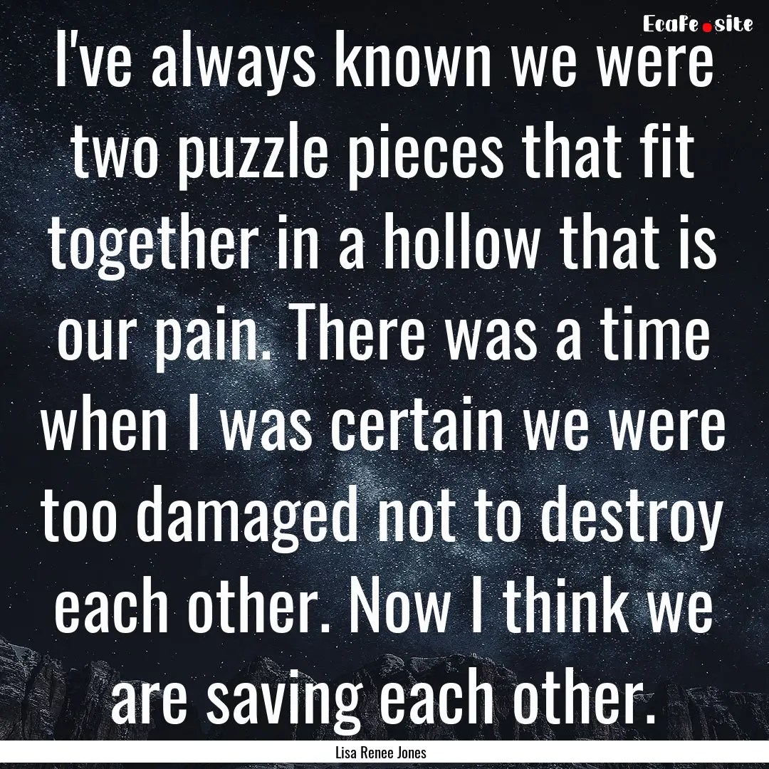 I've always known we were two puzzle pieces.... : Quote by Lisa Renee Jones