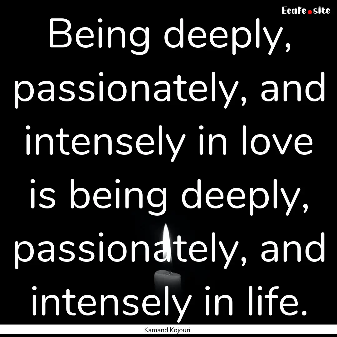 Being deeply, passionately, and intensely.... : Quote by Kamand Kojouri