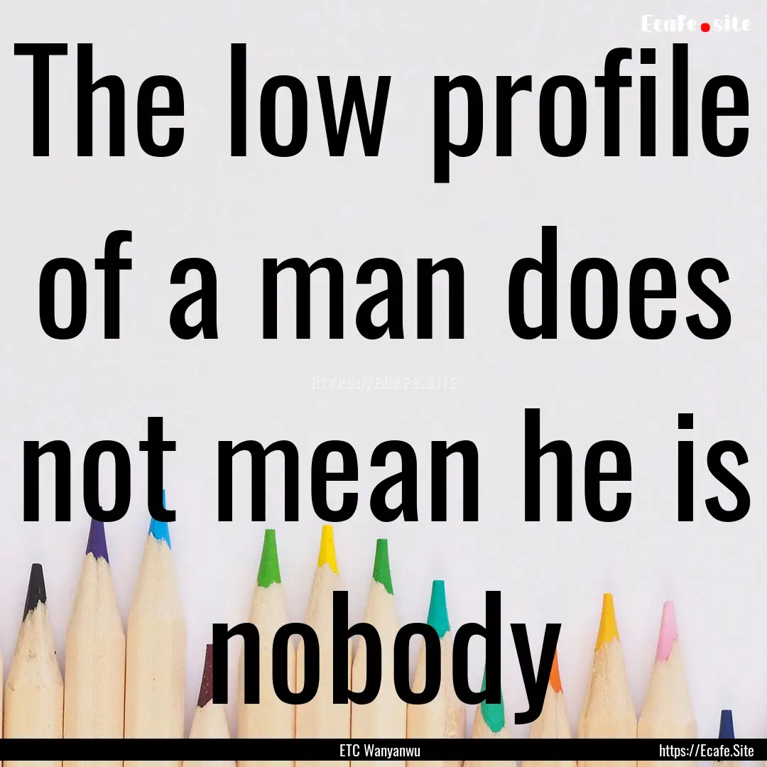 The low profile of a man does not mean he.... : Quote by ETC Wanyanwu