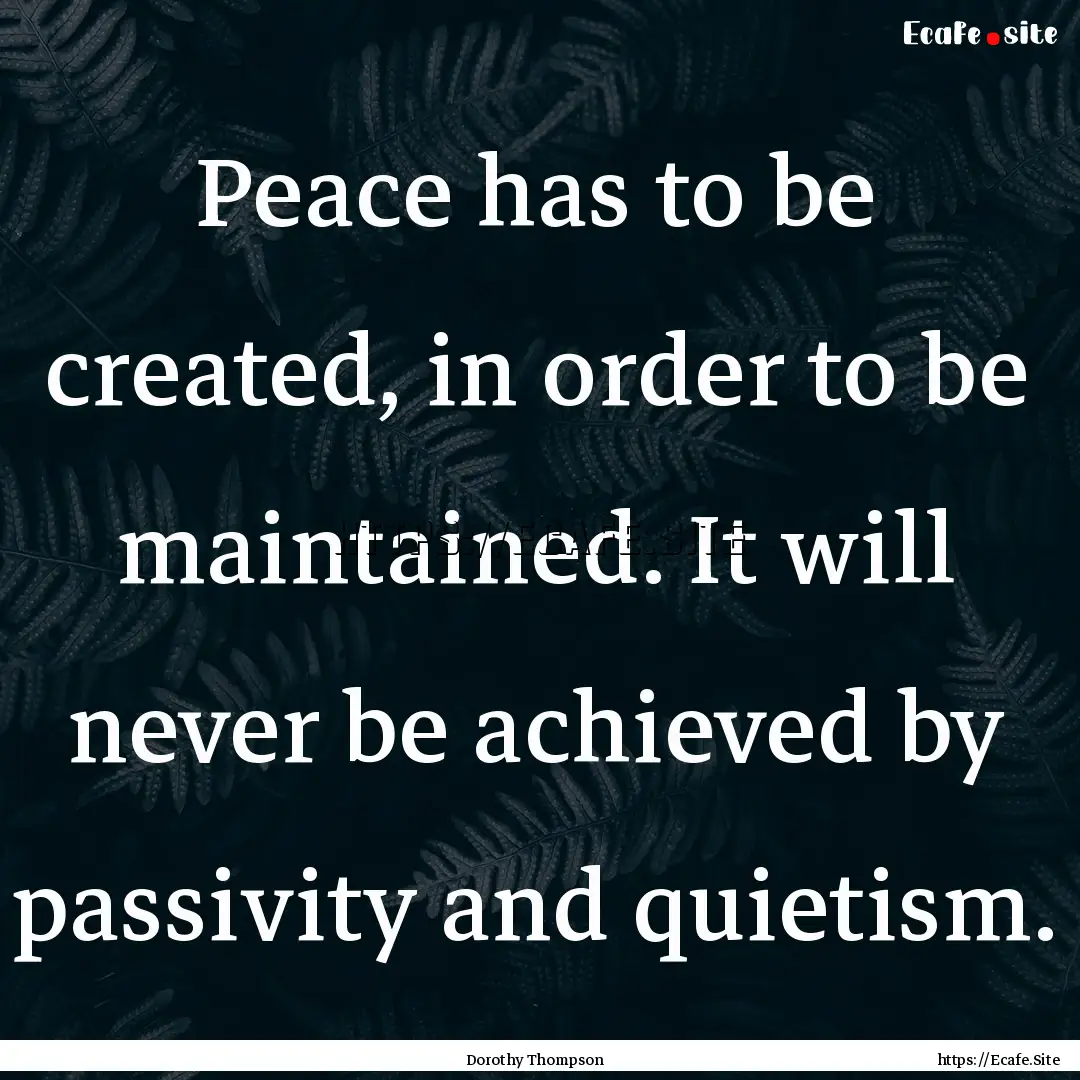 Peace has to be created, in order to be maintained..... : Quote by Dorothy Thompson