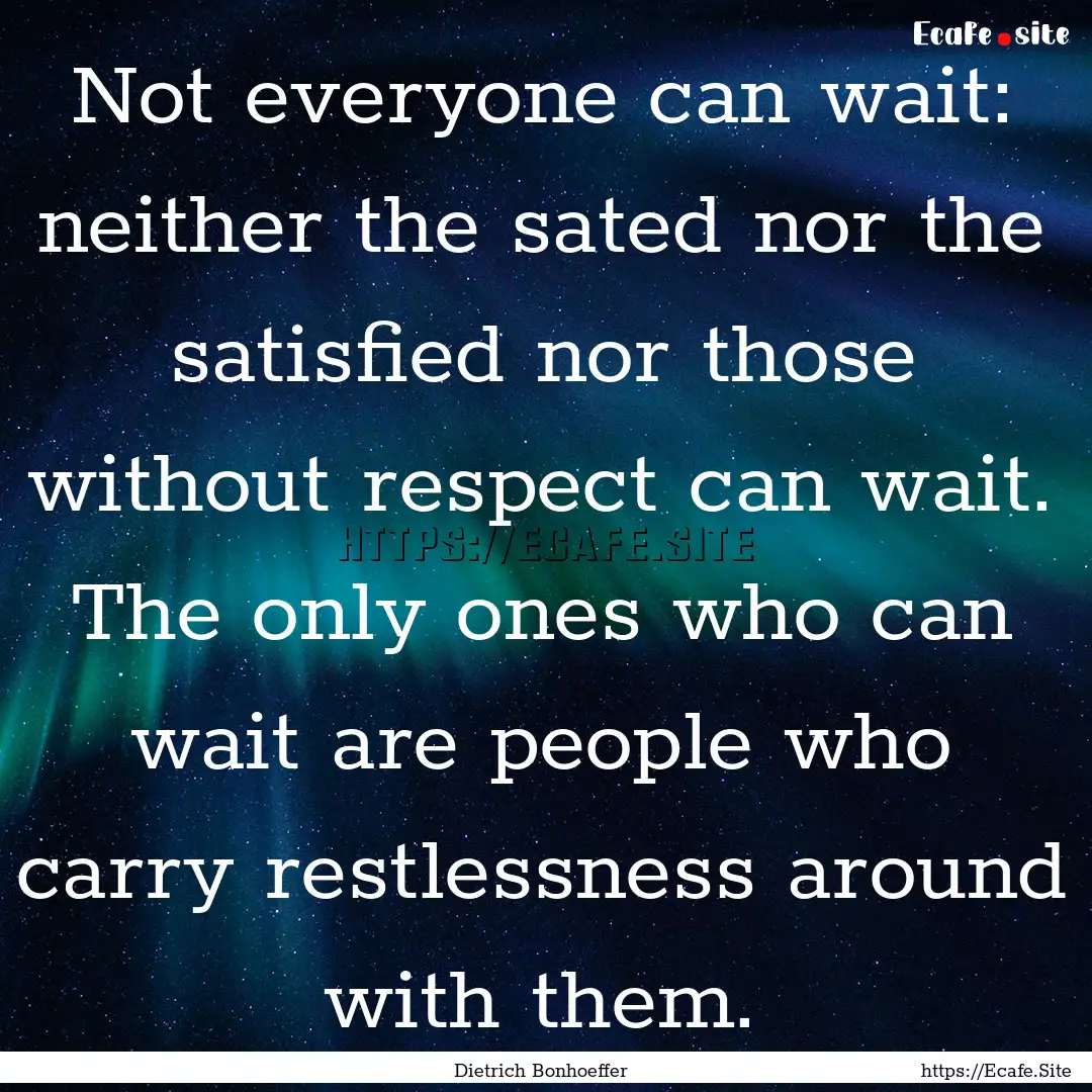 Not everyone can wait: neither the sated.... : Quote by Dietrich Bonhoeffer