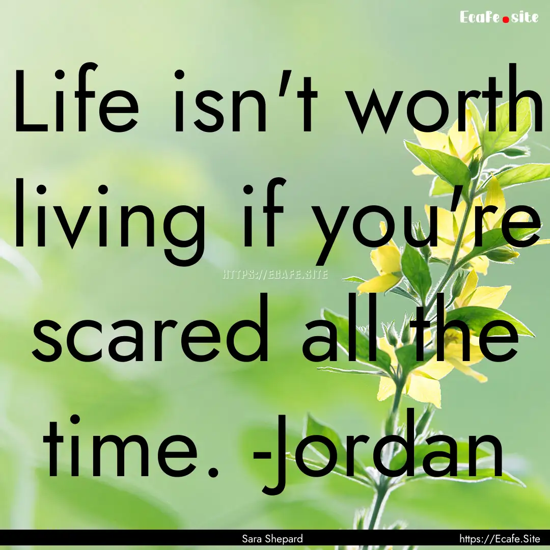 Life isn't worth living if you're scared.... : Quote by Sara Shepard