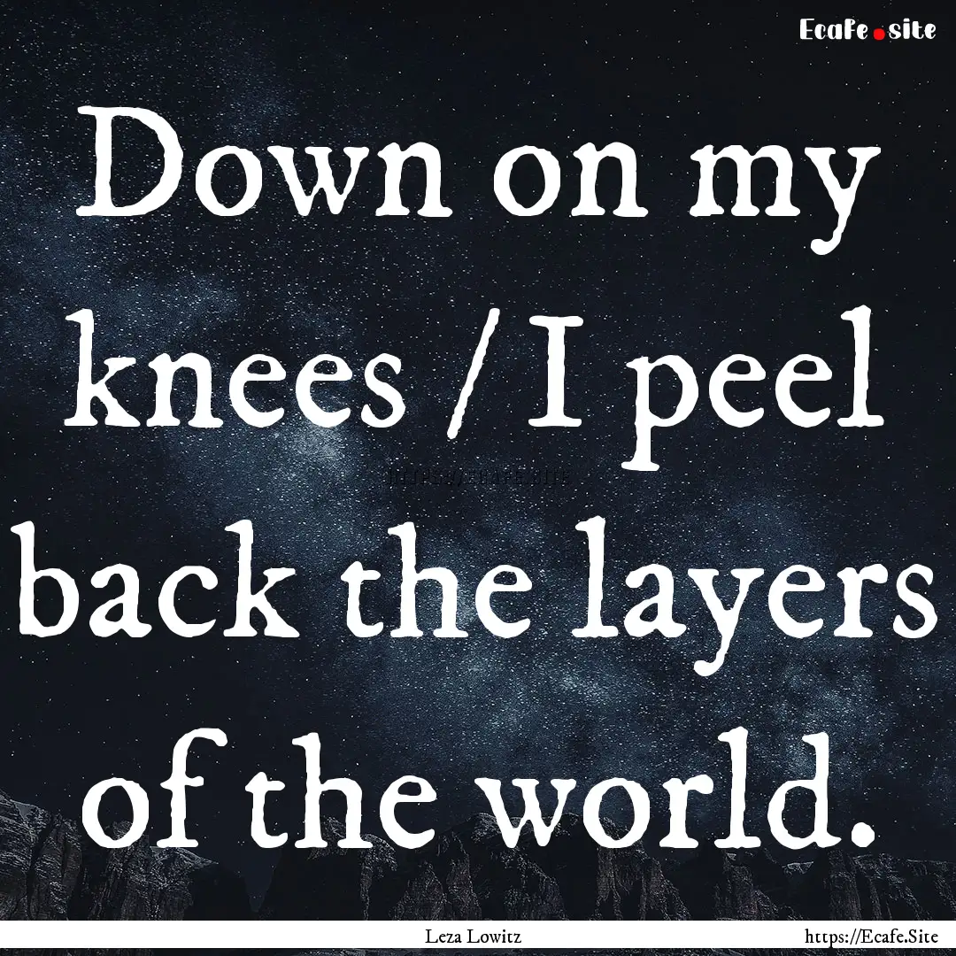 Down on my knees / I peel back the layers.... : Quote by Leza Lowitz