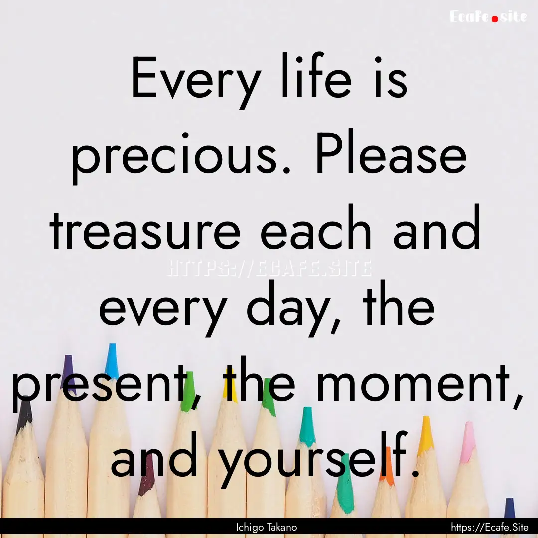 Every life is precious. Please treasure each.... : Quote by Ichigo Takano