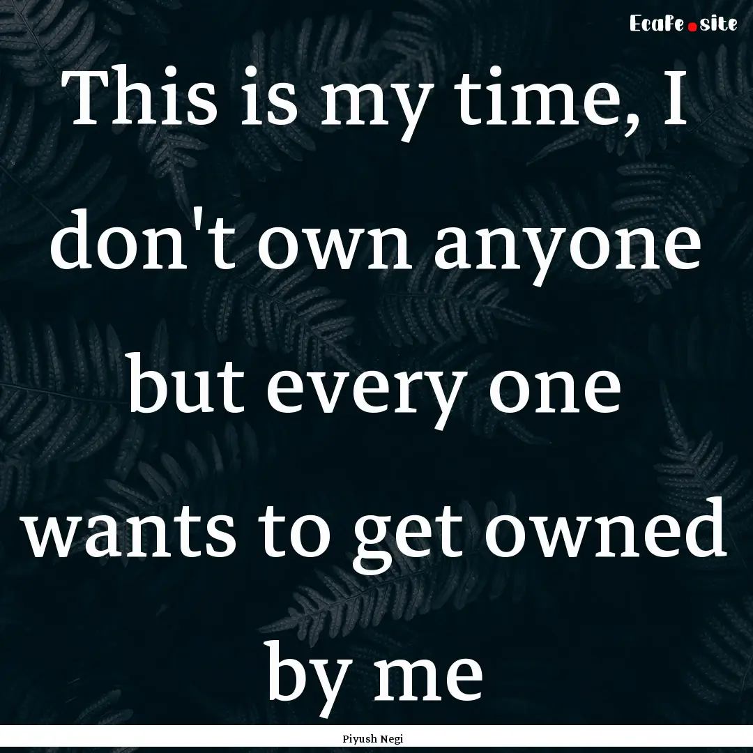 This is my time, I don't own anyone but every.... : Quote by Piyush Negi