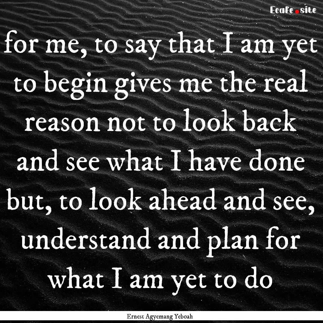 for me, to say that I am yet to begin gives.... : Quote by Ernest Agyemang Yeboah