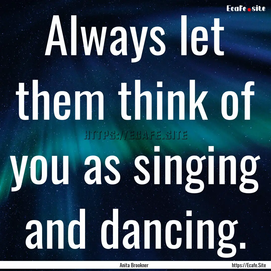 Always let them think of you as singing and.... : Quote by Anita Brookner