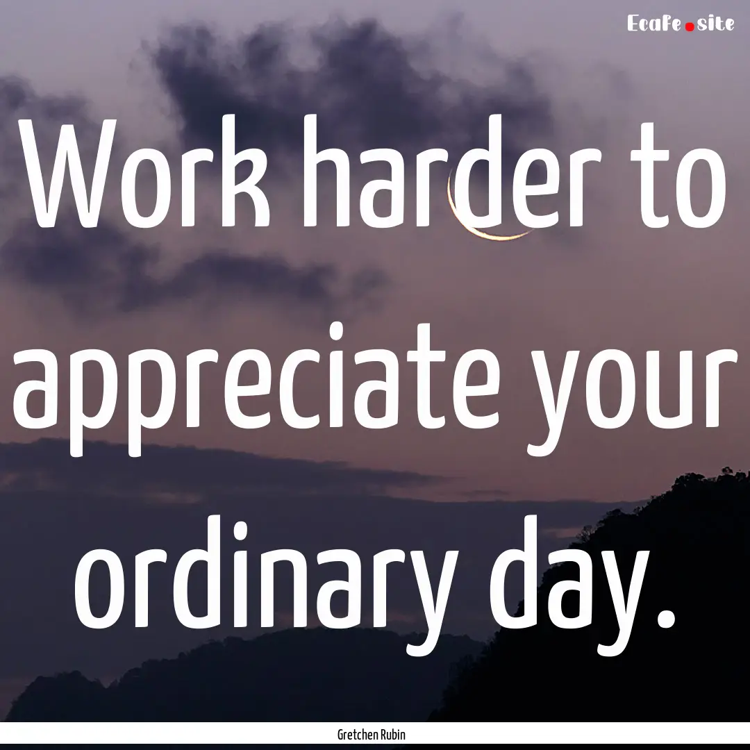 Work harder to appreciate your ordinary day..... : Quote by Gretchen Rubin