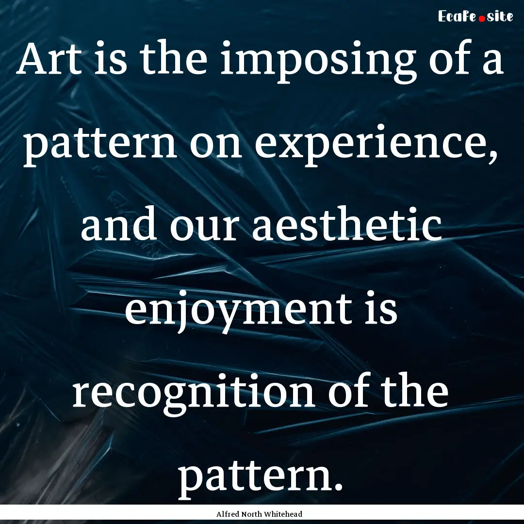 Art is the imposing of a pattern on experience,.... : Quote by Alfred North Whitehead