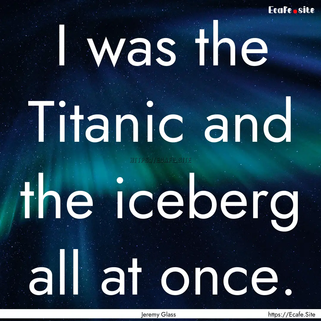 I was the Titanic and the iceberg all at.... : Quote by Jeremy Glass