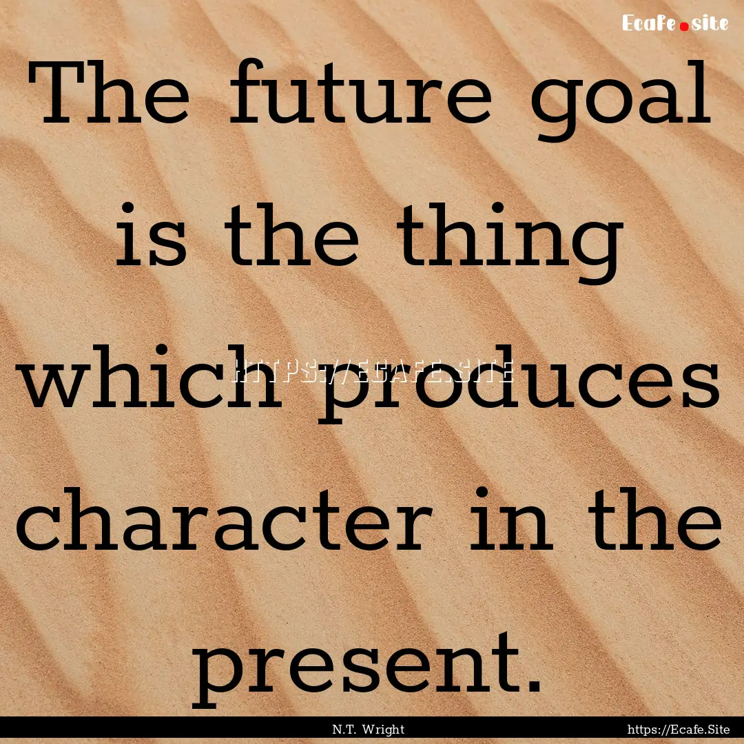 The future goal is the thing which produces.... : Quote by N.T. Wright