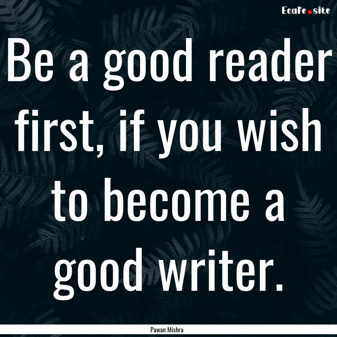 Be a good reader first, if you wish to become.... : Quote by Pawan Mishra