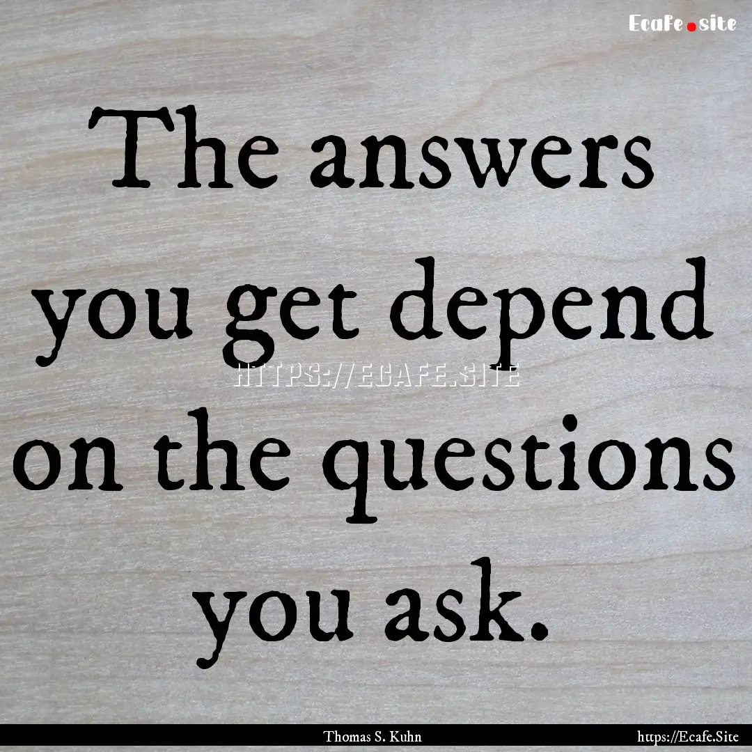 The answers you get depend on the questions.... : Quote by Thomas S. Kuhn