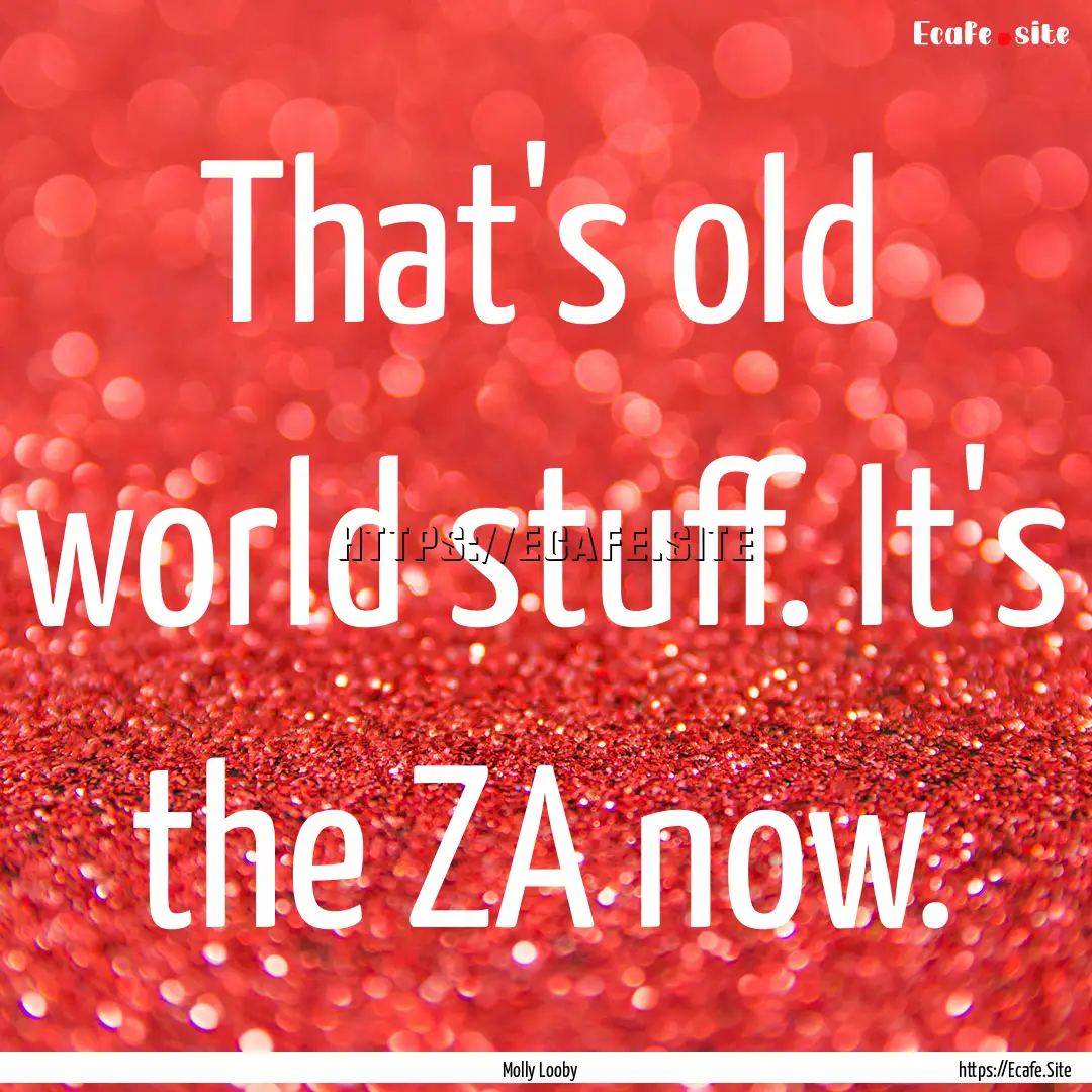 That's old world stuff. It's the ZA now. : Quote by Molly Looby