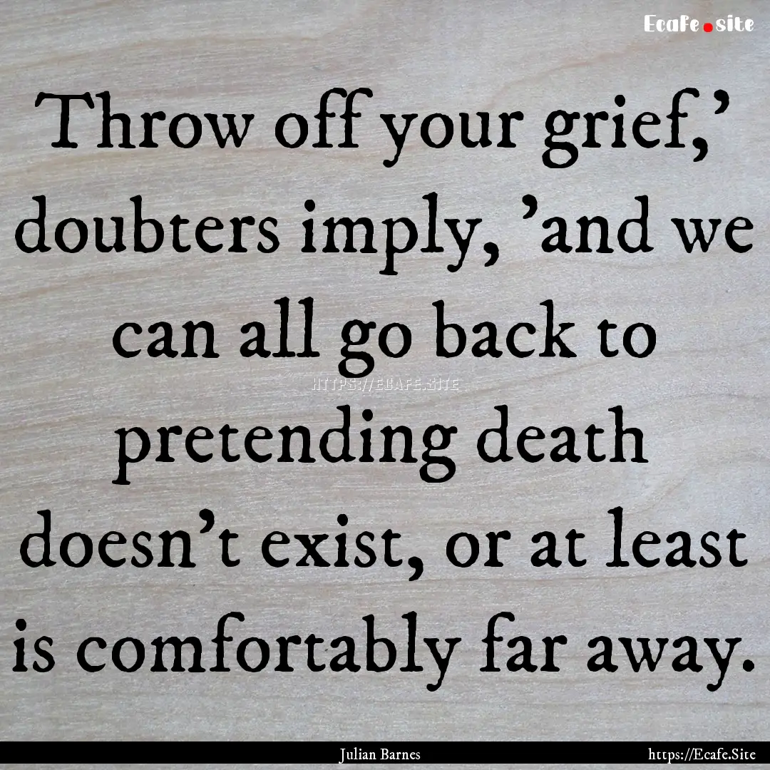 Throw off your grief,' doubters imply, 'and.... : Quote by Julian Barnes