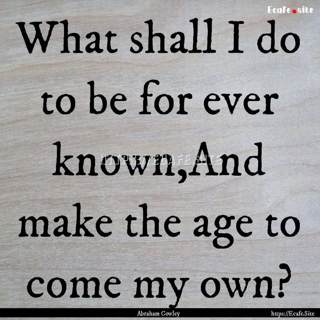 What shall I do to be for ever known,And.... : Quote by Abraham Cowley