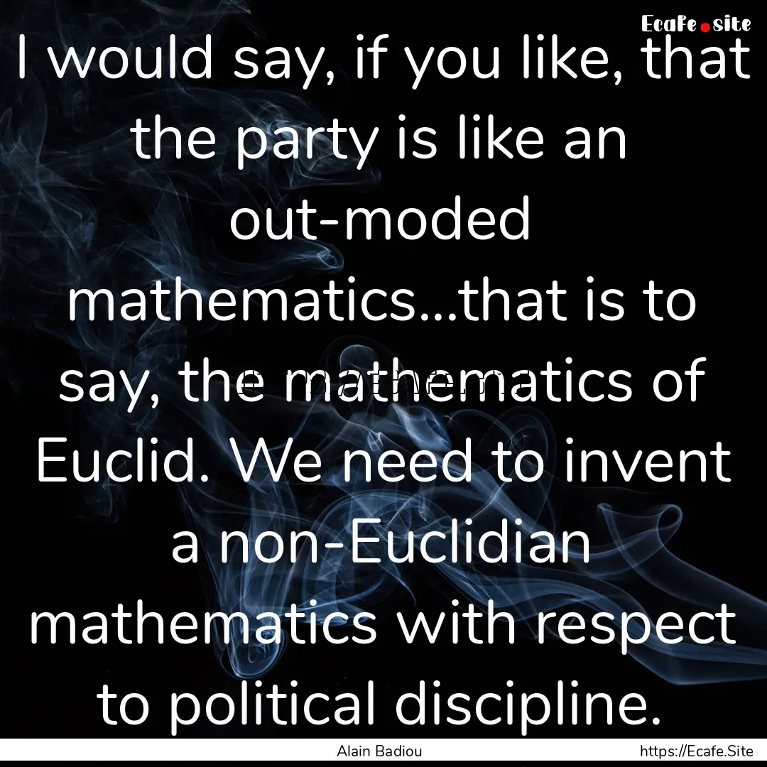 I would say, if you like, that the party.... : Quote by Alain Badiou