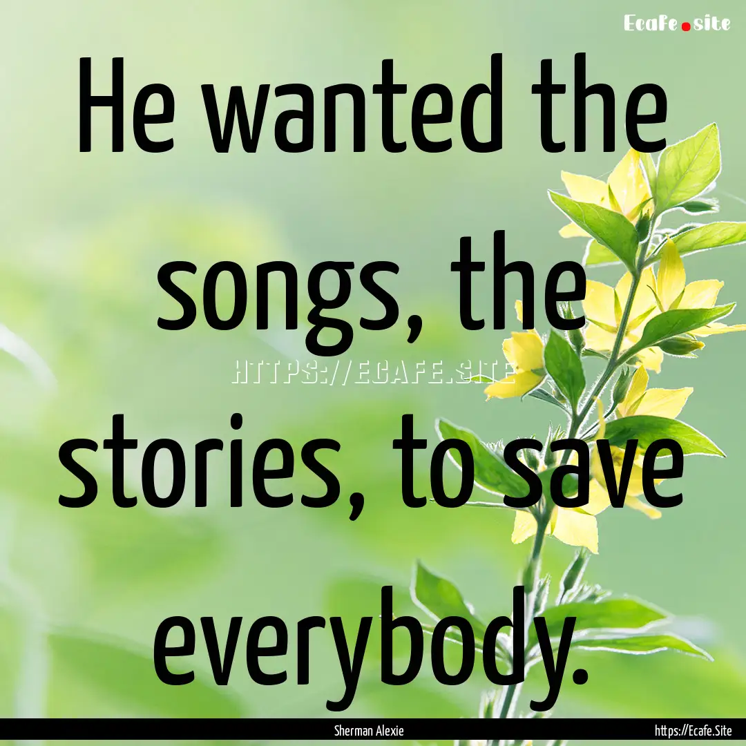 He wanted the songs, the stories, to save.... : Quote by Sherman Alexie