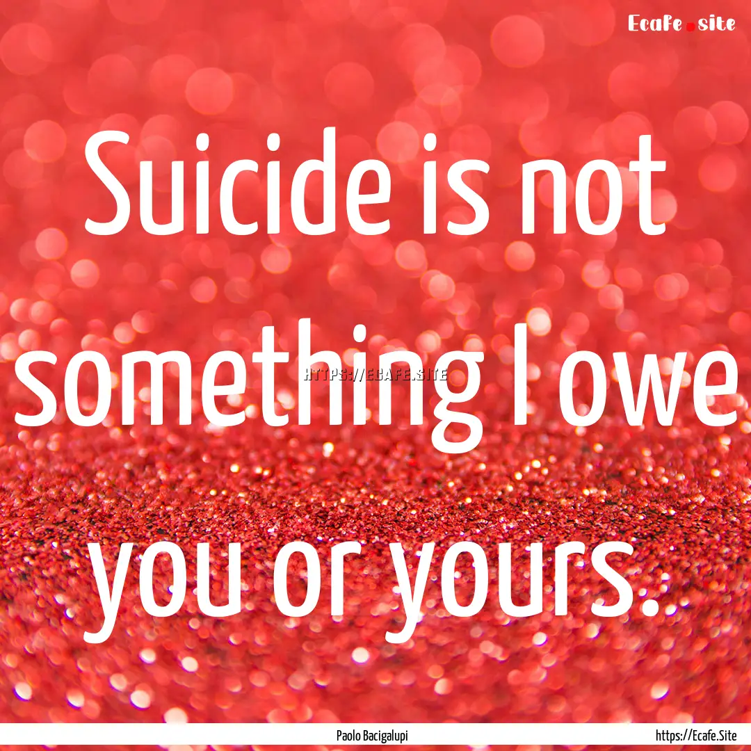 Suicide is not something I owe you or yours..... : Quote by Paolo Bacigalupi