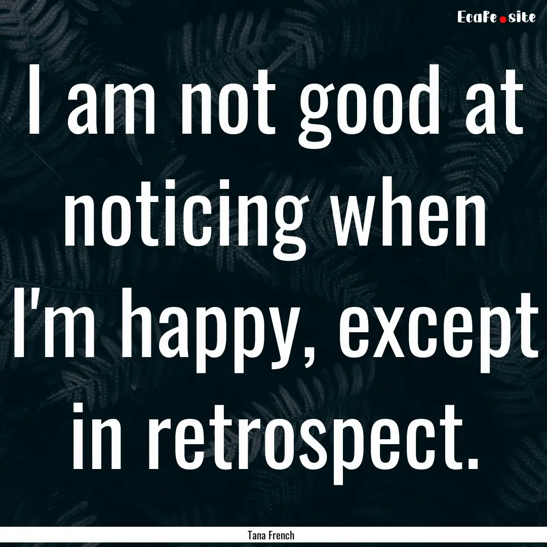 I am not good at noticing when I'm happy,.... : Quote by Tana French