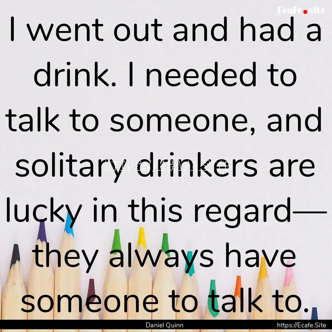 I went out and had a drink. I needed to talk.... : Quote by Daniel Quinn