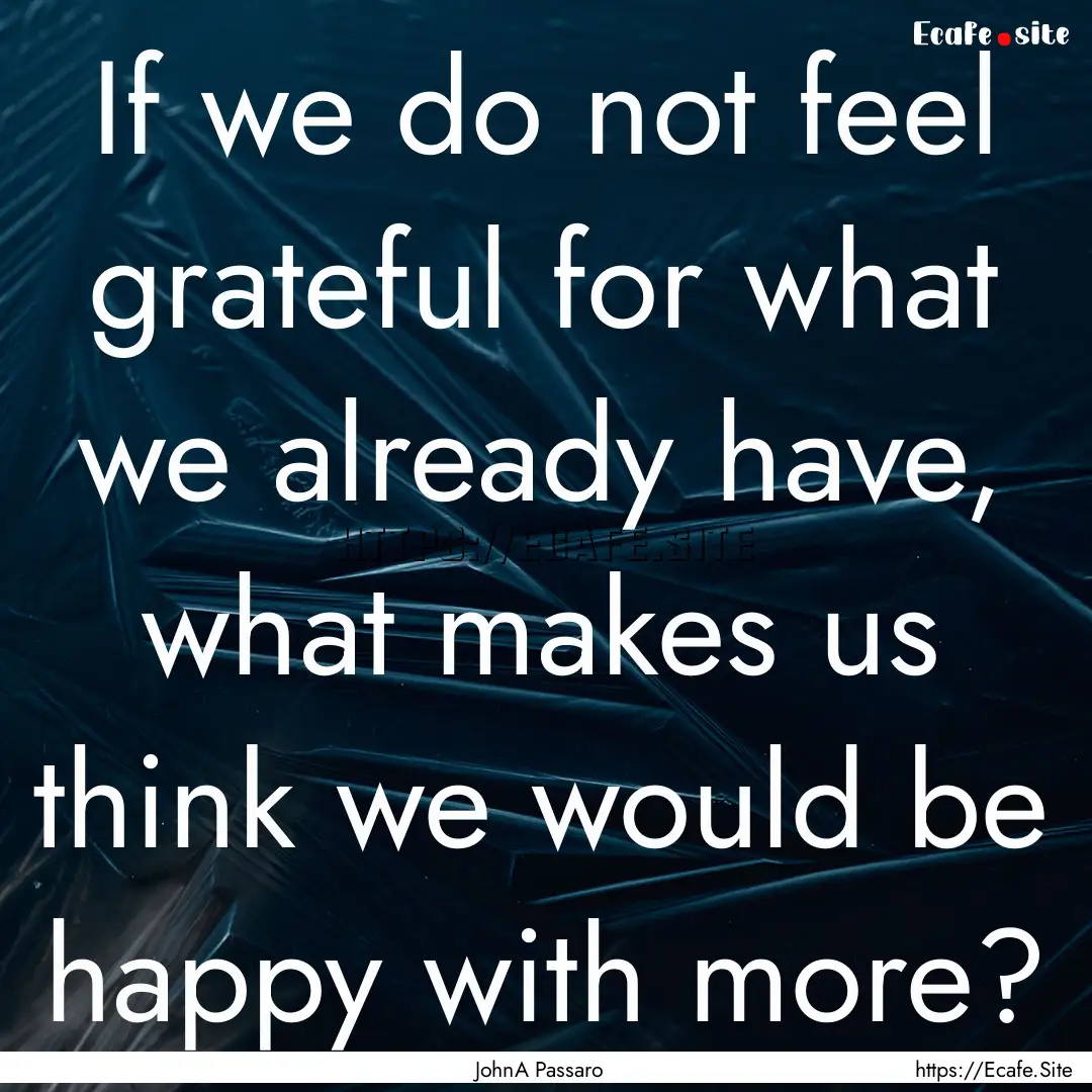 If we do not feel grateful for what we already.... : Quote by JohnA Passaro