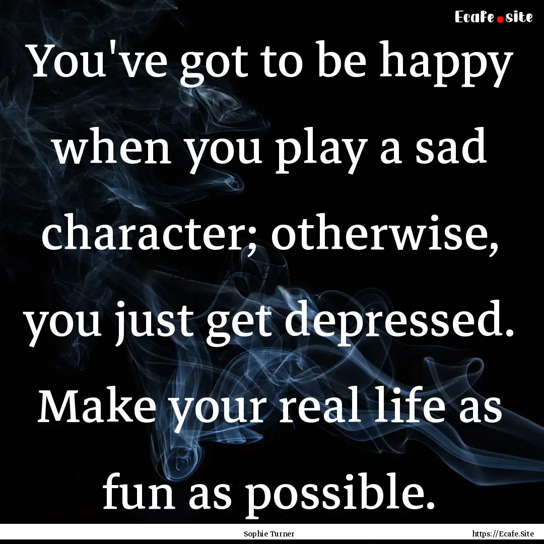 You've got to be happy when you play a sad.... : Quote by Sophie Turner