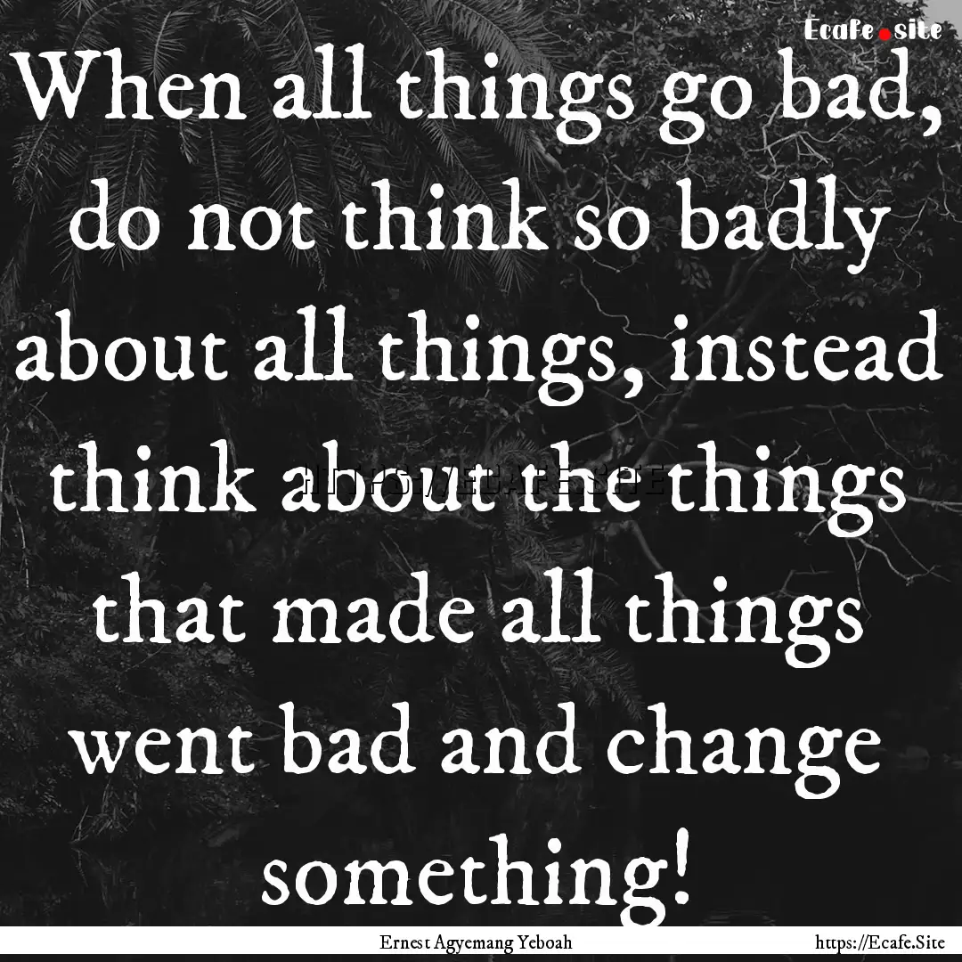 When all things go bad, do not think so badly.... : Quote by Ernest Agyemang Yeboah